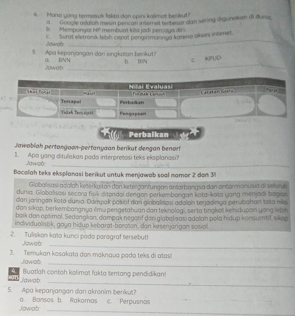 Mana yong termasuk fakta dan opini kalimat berikut?
a. Google adalah mesin pencari internet terbesar dan sering digunakan di dunia
b. Mempunyai HP membuat kita jadi percaya diri.
c. Surat eletronik lebih cepat pengirimannya karena akses intenet.
Jawab:
_
5. Apa kepanjangan dari singkatan berikut?
a. BNN b BIN
c. KPUD
Jawab
_
Perbaikan
Jawablah pertanyaan-pertanyaan berikut dengan benar!
1. Apa yang dituliskan pada interpretasi teks eksplanasi?
Jawab:_
Bacalah teks eksplanasi berikut untuk menjawab soal nomor 2 dan 3!
Globalisasi adalah keterkaitan dan ketergantungan antarbangsa dan antarmanusia di seluruh
dunia. Globalisasi secara fisik ditandai dengan perkembangan kota-kota yang menjadi bagian
dari jaringan kota dunia. Dampak positif dari globalisasi adalah terjadinya perubahan tata nilai
dan sikap, berkembangnya ilmu pengetahuan dan teknologi, serta tingkat kehidupan yang leb h
baik dan optimal. Sedangkan, dampak negatif dari globalisasi adalah pola hidup konsumtif, sikap
individualistik, gaya hidup kebarat-baratan, dan kesenjangan sosial.
2. Tuliskan kata kunci pada paragraf tersebut!
Jawab:_
3. Temukan kosakata dan maknaua pada teks di atas!
Jawab:_
4. Buatlah contoh kalimat fakta tentang pendidikan!
HOTS Jawab:_
5. Apa kepanjangan dari akronim berikut?
a. Bansos b. Rakornas c. Perpusnas
Jawab:_