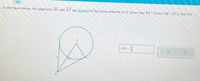 In the figure below, the segments overline RS and overline RT are tangent to the circle centered at O. Given that RT=9 and OR=10.2 , find OS.
OS=□
× 5