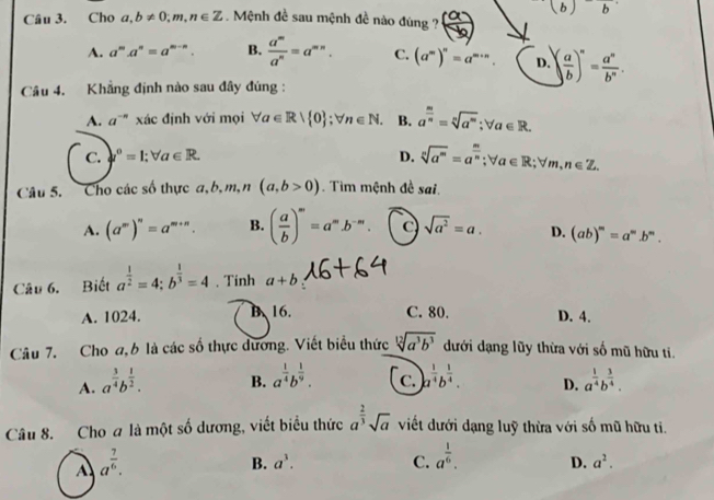 Cho a,b!= 0;m,n∈ Z. Mệnh đề sau mệnh đề nào đúng ? ( a/b ) (b)b
A. a^ma^n=a^(m-n). B.  a^m/a^n =a^(mn). C. (a^m)^n=a^(m+n). D. ( a/b )^n= a^n/b^n .
Câu 4. Khẳng định nào sau đây đùng :
A. a^(-n) xác định với mọi forall a∈ R| 0 ;forall n∈ N. B. a^(frac m)n=sqrt[n](a^m);forall a∈ R.
C. downarrow°=1;forall a∈ R. D. sqrt[n](a^m)=a^(frac m)n;forall a∈ R;forall m,n∈ Z.
Câu 5. Cho các số thực a,b,m,n(a,b>0).  Tìm mệnh đề sai.
A. (a^m)^n=a^(m+n). B. ( a/b )^m=a^mb^(-m). C sqrt(a^2)=a. D. (ab)^m=a^mb^m.
Câu 6. Biết a^(frac 1)2=4:b^(frac 1)3=4. Tinh a+b
A. 1024. B、 16. C. 80. D. 4.
Câu 7. Cho a, 6 là các số thực dương. Viết biểu thức sqrt[12](a^3b^3) dưới dạng lũy thừa với số mũ hữu ti.
C.
B. a^(frac 1)4b^(frac 1)9. a^(frac 1)4b^(frac 1)4. D.
A. a^(frac 3)4b^(frac 1)2. a^(frac 1)4b^(frac 3)4.
Câu 8. Cho a là một số dương, viết biểu thức a^(frac 2)3sqrt(a) viết dưới dạng luỹ thừa với số mũ hữu ti.
A a^(frac 7)6.
B. a^3. C. a^(frac 1)6. D. a^2.