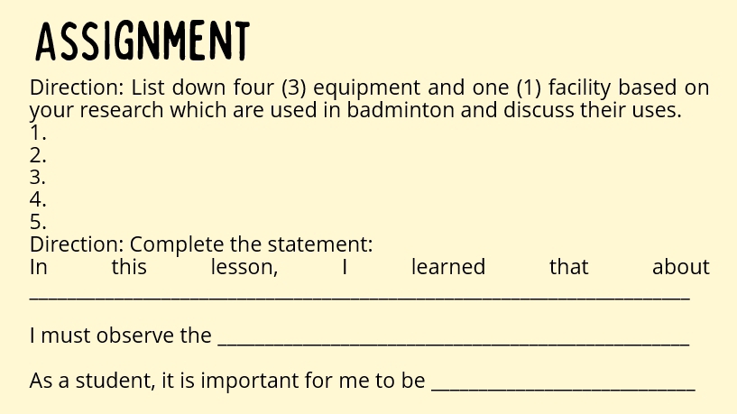 ASSIGNMENT 
Direction: List down four (3) equipment and one (1) facility based on 
your research which are used in badminton and discuss their uses. 
1. 
2. 
3. 
4. 
5. 
Direction: Complete the statement: 
In this lesson, learned that about 
_ 
I must observe the_ 
As a student, it is important for me to be_