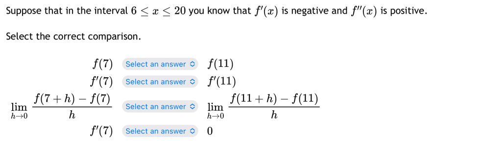 Suppose that in the interval 6≤ x≤ 20 you know that f'(x) is negative and f''(x) is positive.
Select the correct comparison.
f(7) Select an answer f(11)
f'(7) Select an answer f'(11)
limlimits _hto 0 (f(7+h)-f(7))/h  Select an answer limlimits _hto 0 (f(11+h)-f(11))/h 
f'(7) Select an answer 0