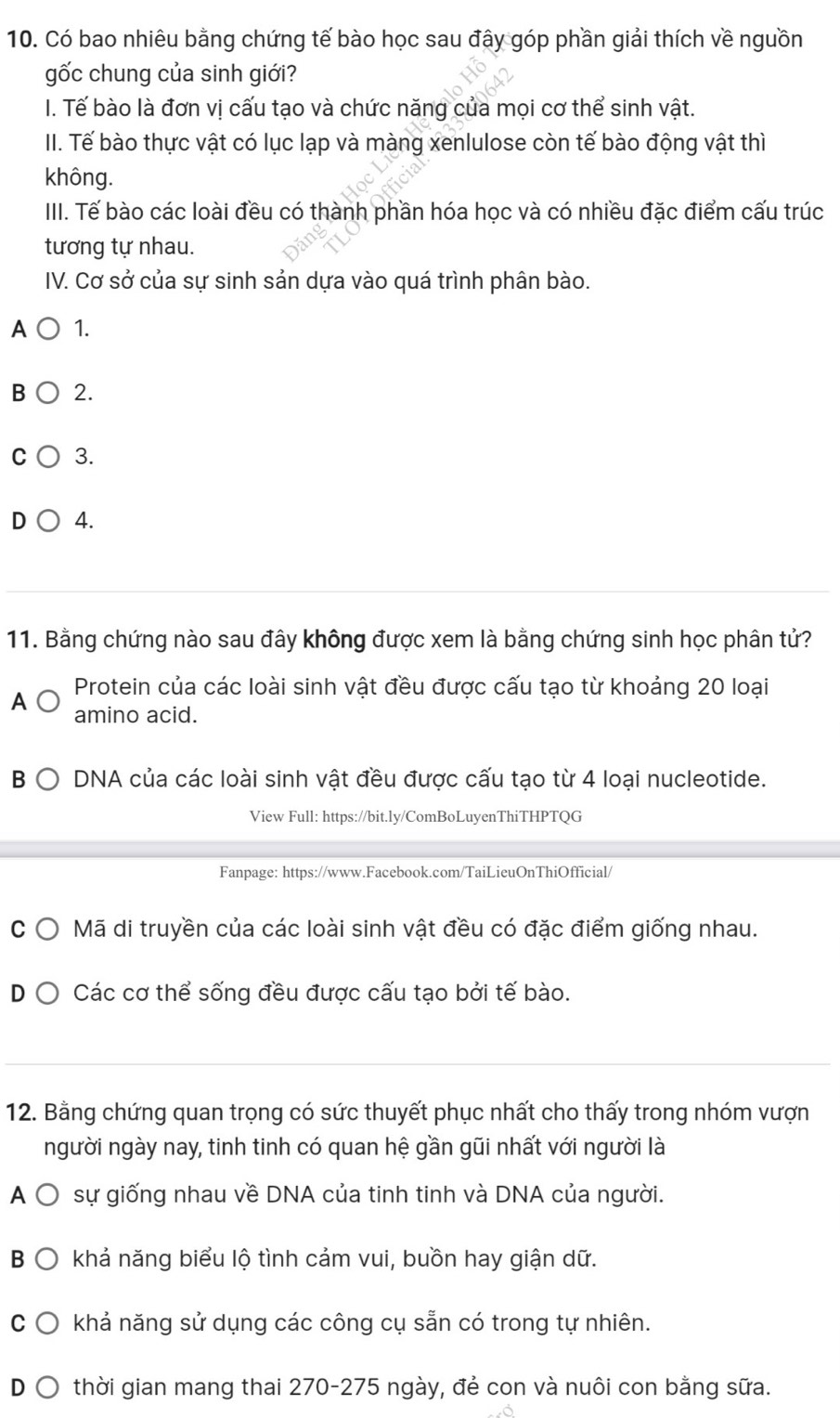 Có bao nhiêu bằng chứng tế bào học sau đây góp phần giải thích về nguồn
gốc chung của sinh giới?
I. Tế bào là đơn vị cấu tạo và chức năng của mọi cơ thể sinh vật.
II. Tế bào thực vật có lục lạp và màng xenlulose còn tế bào động vật thì
không.
III. Tế bào các loài đều có thành phần hóa học và có nhiều đặc điểm cấu trúc
tương tự nhau.
IV. Cơ sở của sự sinh sản dựa vào quá trình phân bào.
A 1.
B 2.
C 3.
D 4.
11. Bằng chứng nào sau đây không được xem là bằng chứng sinh học phân tử?
Protein của các loài sinh vật đều được cấu tạo từ khoảng 20 loại
A
amino acid.
B DNA của các loài sinh vật đều được cấu tạo từ 4 loại nucleotide.
View Full: https://bit.ly/ComBoLuyenThiTHPTQG
Fanpage: https://www.Facebook.com/TaiLieuOnThiOfficial/
C Mã di truyền của các loài sinh vật đều có đặc điểm giống nhau.
Các cơ thể sống đều được cấu tạo bởi tế bào.
12. Bằng chứng quan trọng có sức thuyết phục nhất cho thấy trong nhóm vượn
người ngày nay, tinh tinh có quan hệ gần gũi nhất với người là
A Ô sự giống nhau về DNA của tinh tinh và DNA của người.
B O khả năng biểu lộ tình cảm vui, buồn hay giận dữ.
C khả năng sử dụng các công cụ sẵn có trong tự nhiên.
D thời gian mang thai 270-275 ngày, đẻ con và nuôi con bằng sữa.