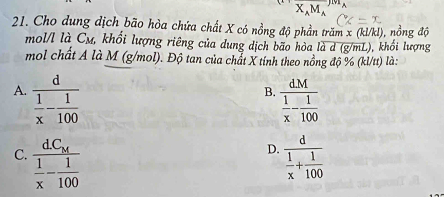 vector X_AM_A
21. Cho dung dịch bão hòa chứa chất X có nồng độ phần trăm x (kl/kl), nồng độ
mol/l là C_M, khối lượng riêng của dung dịch bão hòa loverline ad(g/mL) ), khối lượng

mol chất A là M (g/mol). Độ tan của chất X tính theo nồng độ % (kl/tt) là:
A. frac d 1/x - 1/100 
B. frac dM 1/x - 1/100 
D.
C. frac dC_M 1/x - 1/100  frac d 1/x + 1/100 