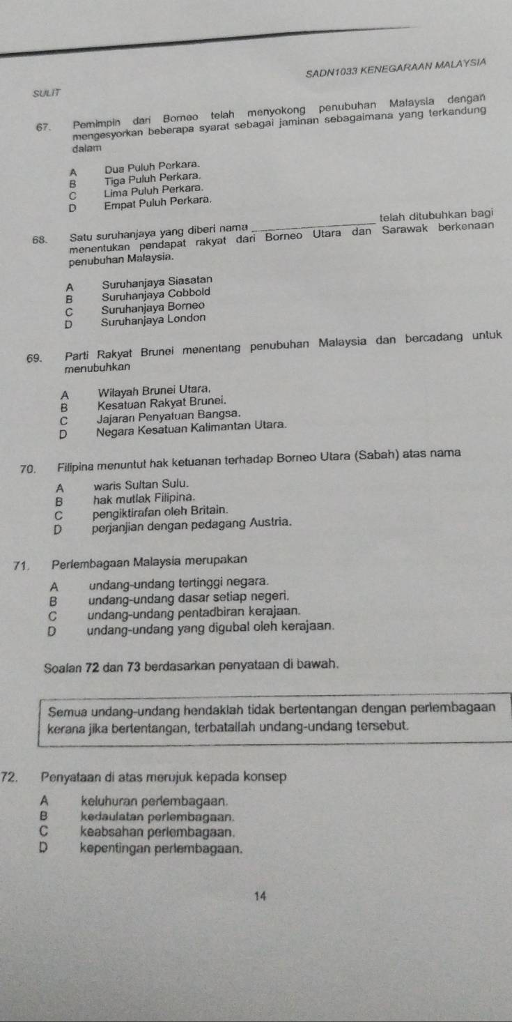 SADN1033 KENEGARAAN MALAYSIA
SULIT
67. Pemimpin dari Borneo telah menyokong penubuhan Małaysia dengan
mengesyorkan beberapa syarat sebagai jaminan sebagaimana yang terkandung
dalam
A Dua Puluh Perkara.
B Tiga Puluh Perkara.
C Lima Puluh Perkara.
D Empat Puluh Perkara.
68. Satu suruhanjaya yang diberi nama _telah ditubuhkan bagi
menentukan pendapat rakyat dari Borneo Utara dan Sarawak berkenaan
penubuhan Malaysia.
A Suruhanjaya Siasatan
B Suruhanjaya Cobbold
C Suruhanjaya Borneo
D Suruhanjaya London
69. Parti Rakyat Brunei menentang penubuhan Malaysia dan bercadang untuk
menubuhkan
A Wilayah Brunei Utara,
B Kesatuan Rakyat Brunei.
C Jajaran Penyatuan Bangsa.
D Negara Kesatuan Kalimantan Utara.
70. Filipina menuntut hak ketuanan terhadap Borneo Utara (Sabah) atas nama
A  waris Sultan Sulu.
B hak mutlak Filipina.
C_ pengiktirafan oleh Britain.
Dperjanjian dengan pedagang Austria.
71. Perlembagaan Malaysia merupakan
A undang-undang tertinggi negara.
B undang-undang dasar setiap negeri.
C undang-undang pentadbiran kerajaan.
D undang-undang yang digubal oleh kerajaan.
Soalan 72 dan 73 berdasarkan penyataan di bawah.
Semua undang-undang hendaklah tidak bertentangan dengan perlembagaan
kerana jika bertentangan, terbatallah undang-undang tersebut.
72. Penyataan di atas merujuk kepada konsep
A keluhuran perlembagaan.
B kedaulatan perlembagaan.
C keabsahan perlembagaan.
D kepentingan perlembagaan.