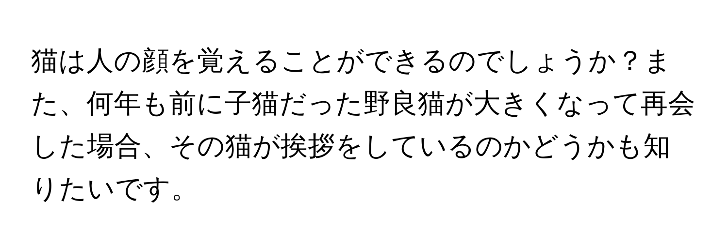 猫は人の顔を覚えることができるのでしょうか？また、何年も前に子猫だった野良猫が大きくなって再会した場合、その猫が挨拶をしているのかどうかも知りたいです。