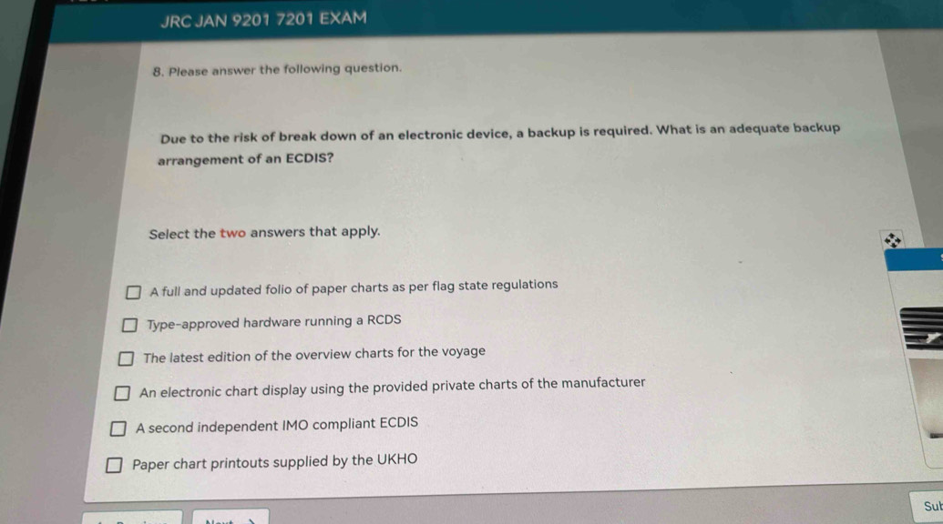 JRC JAN 9201 7201 EXAM
8. Please answer the following question.
Due to the risk of break down of an electronic device, a backup is required. What is an adequate backup
arrangement of an ECDIS?
Select the two answers that apply.
A full and updated folio of paper charts as per flag state regulations
Type-approved hardware running a RCDS
The latest edition of the overview charts for the voyage
An electronic chart display using the provided private charts of the manufacturer
A second independent IMO compliant ECDIS
Paper chart printouts supplied by the UKHO
Sut