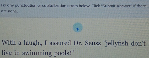 Fix any punctuation or capitalization errors below. Click ''Submit Answer" if there 
are none. 
, 
With a laugh, I assured Dr. Seuss "jellyfish don't 
live in swimming pools!"