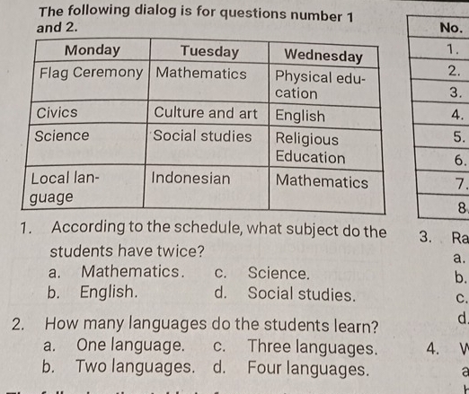 The following dialog is for questions number 1
and 2. .
.
.
.
.
.
.
7.
8
1. According to the schedule, what subject do the a
students have twice?
a.
a. Mathematics. c. Science.
b.
b. English. d. Social studies.
C.
2. How many languages do the students learn? d.
a. One language. c. Three languages. 4. V
b. Two languages. d. Four languages. a