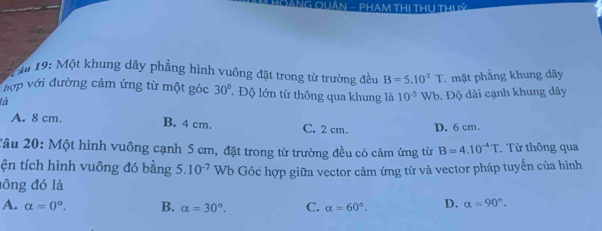 HOẢNG QUÂN - PHAM TH! THU THUỷ
* Cầu 19: Một khung dây phẳng hình vuông đặt trong từ trường đều B=5.10^(-2)T. mặt phẳng khung dây
hợp với đường cảm ứng từ một góc 30° T Độ lớn từ thông qua khung là 10^(-5)Wb 1. Độ dài cạnh khung dây
là
A. 8 cm. B. 4 cm. C. 2 cm.
D. 6 cm.
Câu 20: Một hình vuông cạnh 5 cm, đặt trong từ trường đều có cảm ứng từ B=4.10^(-4)T Từ thông qua
ện tích hình vuông đó bằng 5 5 10^(-7) Wb Góc hợp giữa vector cảm ứng từ và vector pháp tuyến của hình
lông đó là
A. alpha =0°. B. alpha =30°. C. alpha =60°.
D. alpha =90°.