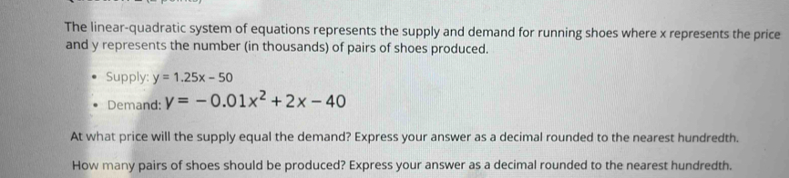 The linear-quadratic system of equations represents the supply and demand for running shoes where x represents the price
and y represents the number (in thousands) of pairs of shoes produced.
Supply: y=1.25x-50
Demand: y=-0.01x^2+2x-40
At what price will the supply equal the demand? Express your answer as a decimal rounded to the nearest hundredth.
How many pairs of shoes should be produced? Express your answer as a decimal rounded to the nearest hundredth.