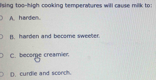 Using too-high cooking temperatures will cause milk to:
A. harden.
B. harden and become sweeter.
C. become creamier.
D. curdle and scorch.