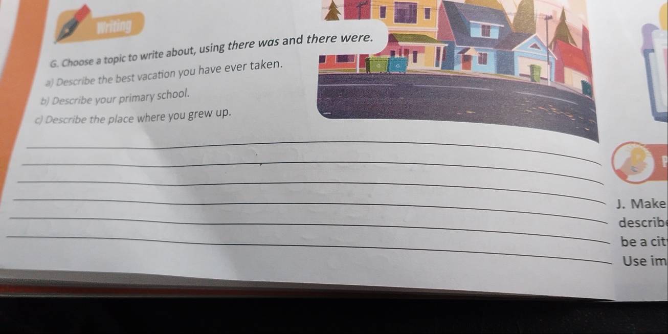 Writing 
G. Choose a topic to write about, using there was and there were. 
a) Describe the best vacation you have ever taken. 
b) Describe your primary school. 
c) Describe the place where you grew up. 
_ 
_ 
_ 
_ 
_ 
J. Make 
describ 
_ 
be a cit 
_ 
Use im