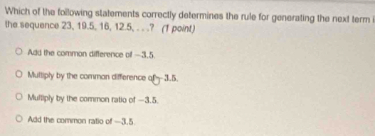 Which of the following statements correctly determines the rule for generating the next term i
the sequence 23, 19.5, 16, 12.5, . . .? (1 point)
Add the common difference of —3.5.
Multiply by the comman difference of 3.5.
Multiply by the common ratio of —3.5.
Add the common ratio of -3.5