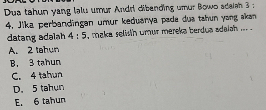 Dua tahun yang lalu umur Andri dibanding umur Bowo adalah 3 :
4. Jika perbandingan umur keduanya pada dua tahun yang akan
datang adalah 4:5 , maka selisih umur mereka berdua adalah ... .
A. 2 tahun
B. 3 tahun
C. 4 tahun
D. 5 tahun
E. 6 tahun