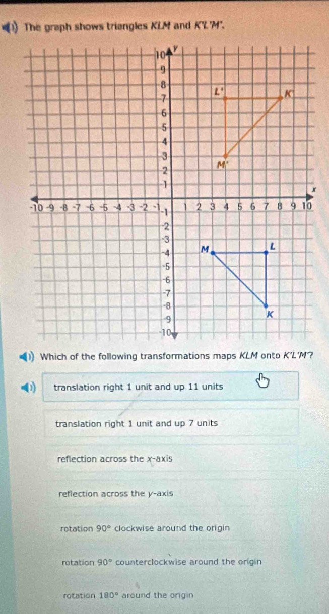 The graph shows triengles KLM and K'L'M'.
(1) translation right 1 unit and up 11 units
translation right 1 unit and up 7 units
reflection across the x-axis
reflection across the y-axis
rotation 90° clockwise around the origin
rotation 90° counterclockwise around the origin
rotation 180° around the origin