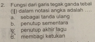 Fungsi dari garis tegak ganda tebal
(|) dalam notasi angka adalah ....
a. sebagai tanda ulang
b. penutup sementara
penutup akhir lagu
d. membagi ketukan