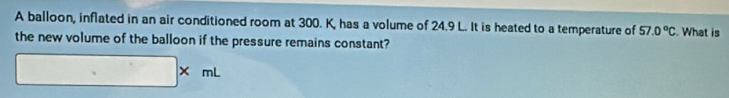 A balloon, inflated in an air conditioned room at 300. K, has a volume of 24.9 L. It is heated to a temperature of 57.0°C. What is 
the new volume of the balloon if the pressure remains constant?
□ * mL