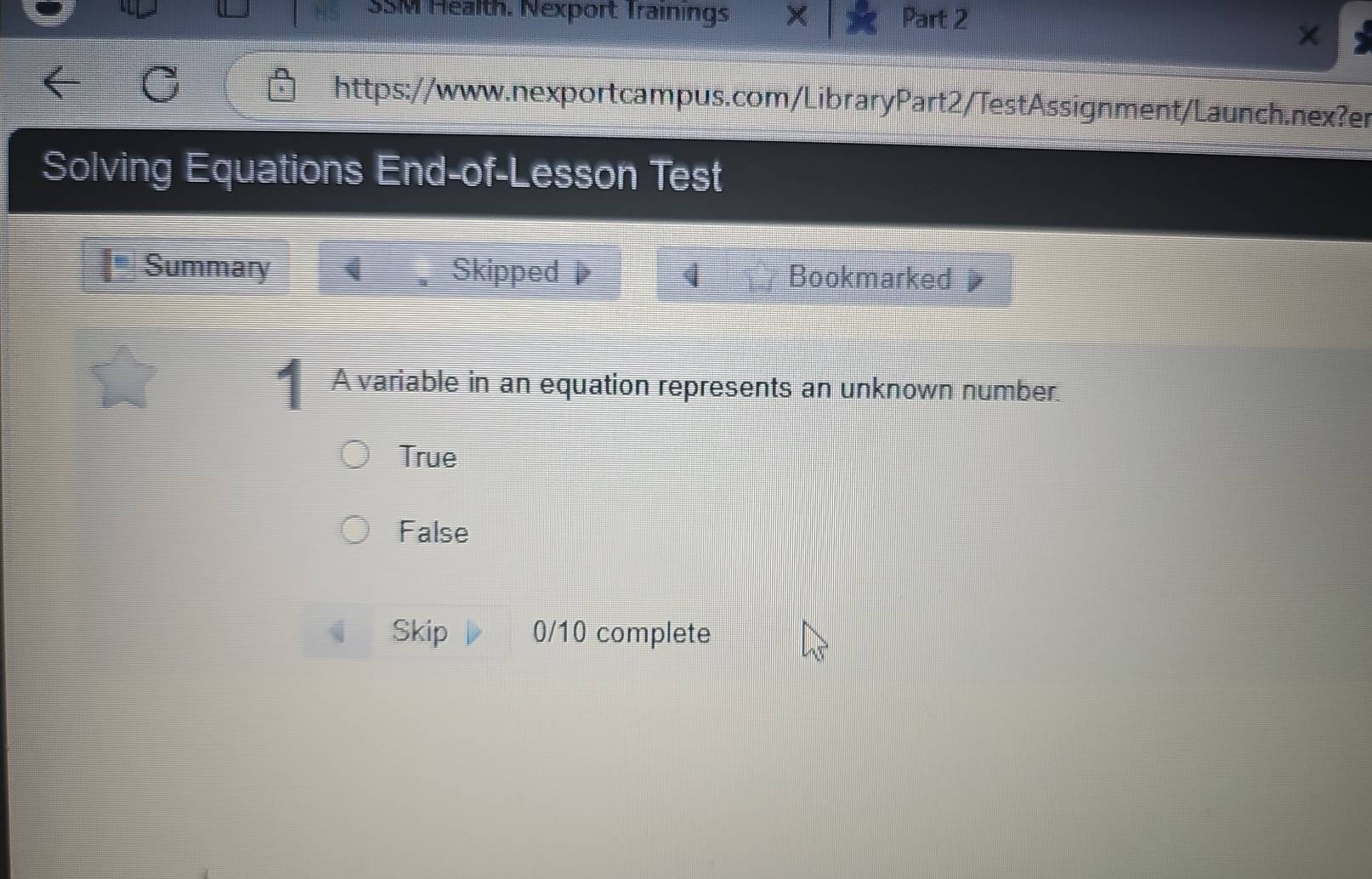 SSM Health. Nexport Trainings Part 2
https://www.nexportcampus.com/LibraryPart2/TestAssignment/Launch.nex?er
Solving Equations End-of-Lesson Test
Summary Skipped Bookmarked 
A variable in an equation represents an unknown number.
True
False
Skip 0/10 complete