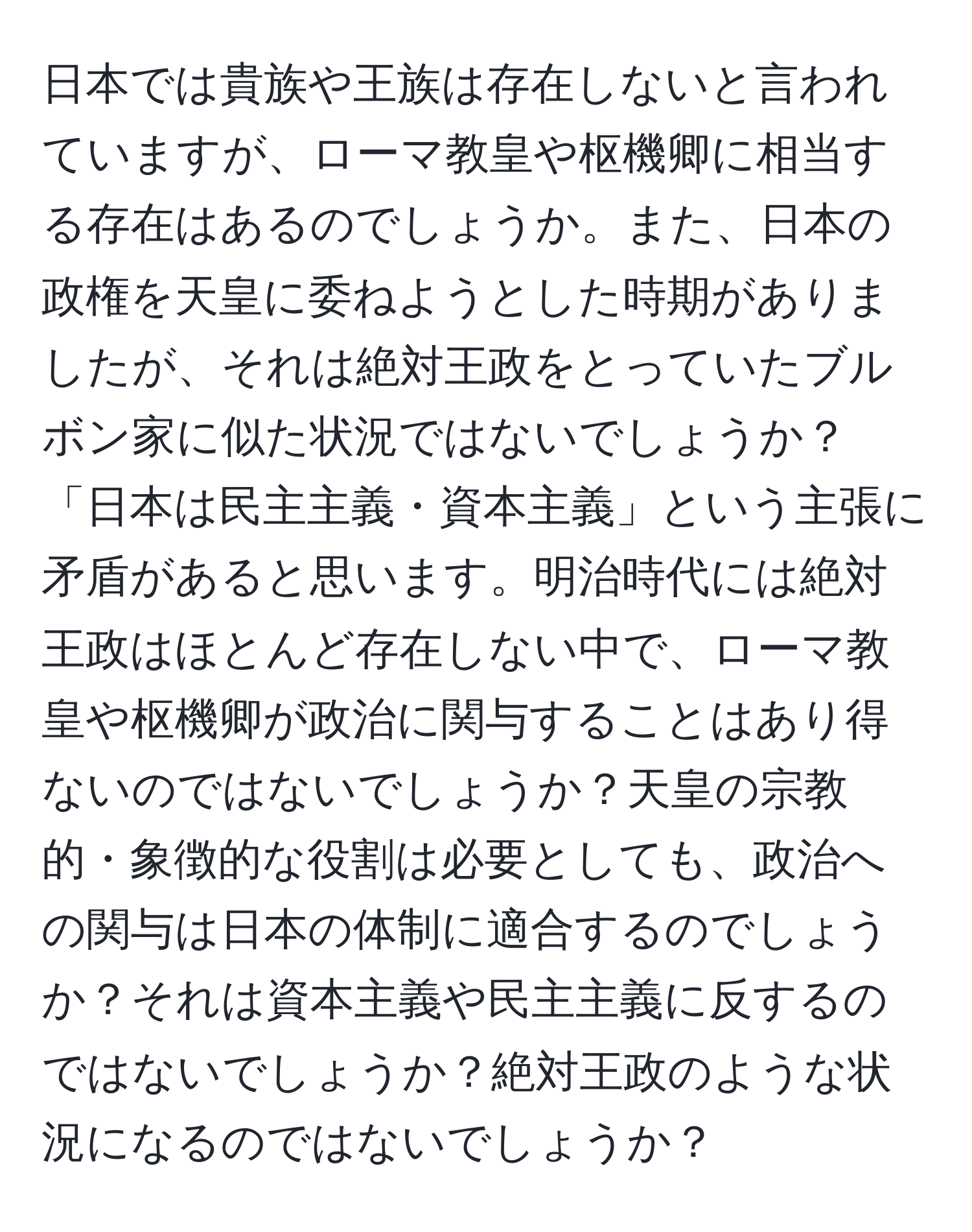 日本では貴族や王族は存在しないと言われていますが、ローマ教皇や枢機卿に相当する存在はあるのでしょうか。また、日本の政権を天皇に委ねようとした時期がありましたが、それは絶対王政をとっていたブルボン家に似た状況ではないでしょうか？「日本は民主主義・資本主義」という主張に矛盾があると思います。明治時代には絶対王政はほとんど存在しない中で、ローマ教皇や枢機卿が政治に関与することはあり得ないのではないでしょうか？天皇の宗教的・象徴的な役割は必要としても、政治への関与は日本の体制に適合するのでしょうか？それは資本主義や民主主義に反するのではないでしょうか？絶対王政のような状況になるのではないでしょうか？