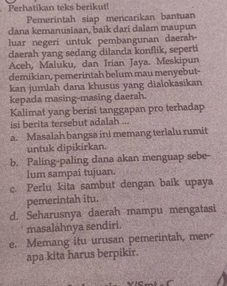 Perhatikan teks berikut!
Pemerintah siap mencarikan bantuan
dana kemanusiaan, baik dari dalam maupun
luar negeri untuk pembangunan daerah-
daerah yang sedang dilanda konflik, seperti
Aceh, Maluku, dan Irian Jaya. Meskipun
demikian, pemerintah belum mau menyebut-
kan jumlah dana khusus yang dialokasikan
kepada masing-masing daerah.
Kalimat yang berisi tanggapan pro terhadap
isi berita tersebut adalah ...
a. Masalah bangsa ini memang terlalu rumit
untuk dipikirkan.
b. Paling-paling dana akan menguap sebe-
lum sampai tujuan.
c. Perlu kita sambut dengan baik upaya
pemerintah itu.
d. Seharusnya daerah mampu mengatasi
masalahnya sendiri.
e. Memang itu urusan pemerintah, men~
apa kita harus berpikir.
a