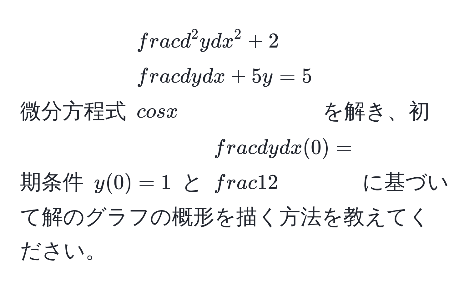 微分方程式 $fracd^(2 y)dx^2 + 2 dy/dx  + 5y = 5cos x$ を解き、初期条件 $y(0) = 1$ と $ dy/dx (0) =  1/2 $ に基づいて解のグラフの概形を描く方法を教えてください。