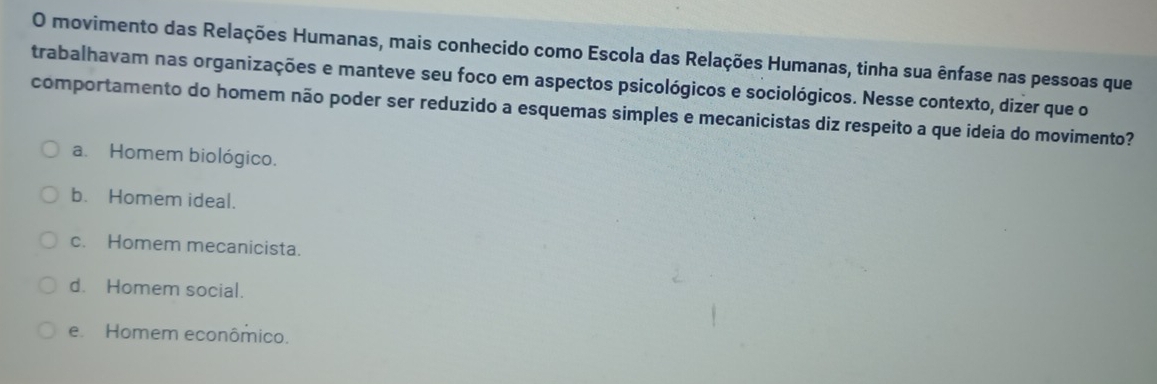 movimento das Relações Humanas, mais conhecido como Escola das Relações Humanas, tinha sua ênfase nas pessoas que
trabalhavam nas organizações e manteve seu foco em aspectos psicológicos e sociológicos. Nesse contexto, dizer que o
comportamento do homem não poder ser reduzido a esquemas simples e mecanicistas diz respeito a que ideia do movimento?
a. Homem biológico.
b. Homem ideal.
c. Homem mecanicista.
d. Homem social.
e. Homem econômico.