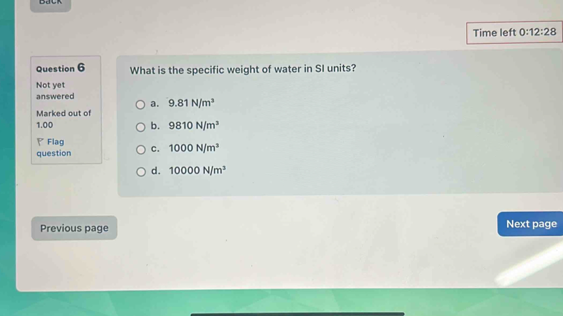 Time left 0:12:28 
Question 6 What is the specific weight of water in SI units?
Not yet
answered
a. 9.81N/m^3
Marked out of
1.00 b. 9810N/m^3
▽ Flag
question
C. 1000N/m^3
d. 10000N/m^3
Previous page Next page