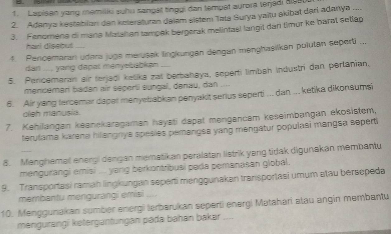 Lapisan yang memiliki suhu sangat tinggi dan tempat aurora terjadi dise 
2. Adanya kestabilian dan keteraturan dalam sistem Tata Surya yaitu akibat dari adanya .... 
3. Fenomena di mana Matahani tampak bergerak melintasi langit dari timur ke barat setiap 
hari disebut 
4. Pencemaran udara juga merusak llingkungan dengan menghasilkan polutan seperti ... 
dan ..., yang dapat menyebabkan .... 
5. Pencemaran air terjadi ketika zat berbahaya, seperti limbah industri dan pertanian, 
mencemari badan air seperti sungaï, danau, dan .... 
6. Air yang tercemar dapat menyebabkan penyakit serius seperti ... dan ... ketika dikonsumsi 
oleh manusia. 
7. Kehilangan keanekaragaman hayati dapat mengancam keseimbangan ekosistem, 
terutama karena hilangnya spesies pemangsa yang mengatur populasi mangsa seperti 
8. Menghemat energi dengan mematikan peralatan listrik yang tidak digunakan membantu 
mengurangi emisi .... yang berkontribusi pada pemanasan global. 
9. Transportasi ramah lingkungan seperti menggunakan transportasi umum atau bersepeda 
membantu mengurangi emisi .... 
10. Menggunakan sumber energi terbarukan seperti energi Matahari atau angin membantu 
mengurangi ketergantungan pada bahan bakar _-