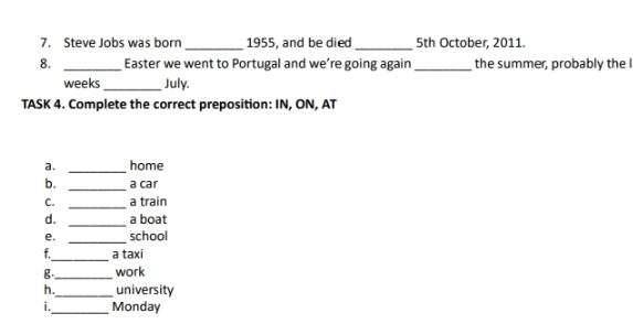 Steve Jobs was born _1955, and be died 5th October, 2011. 
8. _Easter we went to Portugal and we’re going again _the summer, probably the I 
weeks_ July. 
TASK 4. Complete the correct preposition: IN, ON, AT 
_ 
a. home 
_ 
b. a car 
C. _a train 
_ 
d. a boat 
_ 
e. school 
_ 
f. a taxi 
g _work 
h._ university 
i._ Monday