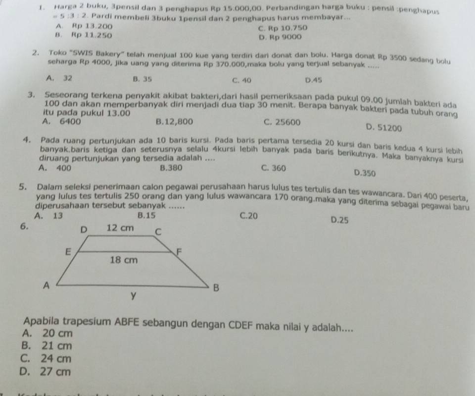 Harga 2 buku, 3pensil dan 3 penghapus Rp 15.000,00. Perbandingan harga buku : pensil :penghapus
= 5 :3 : 2. 2. Pardi membeli 3buku 1pensil dan 2 penghapus harus membayar...
A. Rp 13.200
8. Rp 11.250 C. Rp 10.750
D. Rp 9000
2. Toko "SWIS Bakery” telah menjual 100 kue yang terdiri dari donat dan bolu. Harga donat Rp 3500 sedang bolu
seharga Rp 4000, jika uang yang diterima Rp 370.000,maka bolu yang terjual sebanyak .....
A. 32 B. 35 C. 40 D.45
3. Seseorang terkena penyakit akibat bakteri,dari hasil pemeriksaan pada pukul 09.00 jumlah bakteri ada
100 dan akan memperbanyak diri menjadi dua tiap 30 menit. Berapa banyak bakteri pada tubuh orang
itu pada pukul 13.00
A. 6400 B.12,800 C. 25600 D. 51200
4. Pada ruang pertunjukan ada 10 baris kursi. Pada baris pertama tersedia 20 kursi dan baris kedua 4 kursi lebih
banyak.baris ketiga dan seterusnya selalu 4kursi lebih banyak pada baris berikutnya. Maka banyaknya kurs
diruang pertunjukan yang tersedia adalah ....
A. 400 B.380 C. 360 D.350
5、 Dalam seleksi penerimaan calon pegawai perusahaan harus lulus tes tertulis dan tes wawancara. Dari 400 peserta,
yang lulus tes tertulis 250 orang dan yang lulus wawancara 170 orang.maka yang diterima sebagai pegawai baru
diperusahaan tersebut sebanyak ......
A. 13 B.15 C.20 D.25
6.
Apabila trapesium ABFE sebangun dengan CDEF maka nilai y adalah....
A. 20 cm
B. 21 cm
C. 24 cm
D. 27 cm