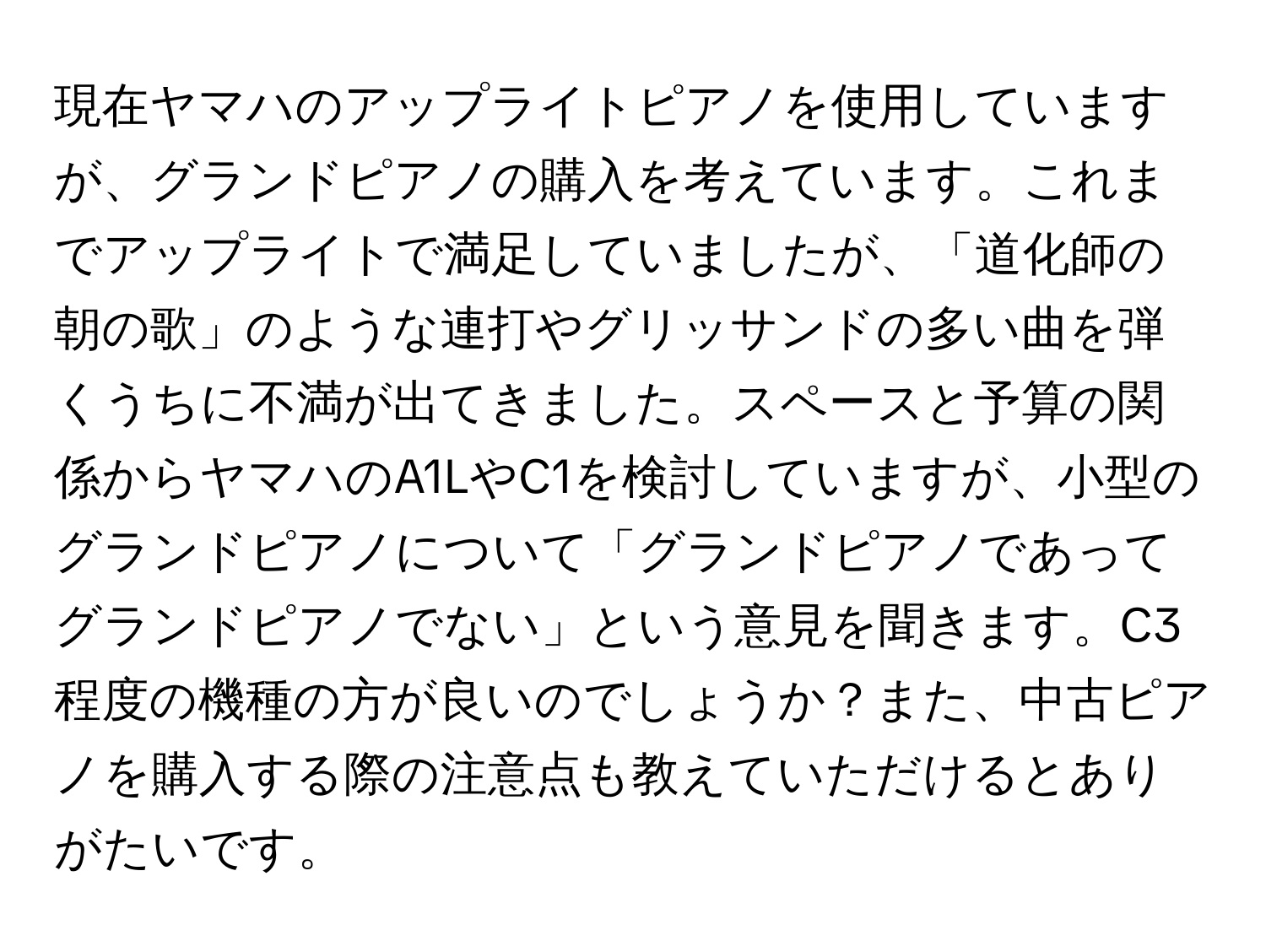 現在ヤマハのアップライトピアノを使用していますが、グランドピアノの購入を考えています。これまでアップライトで満足していましたが、「道化師の朝の歌」のような連打やグリッサンドの多い曲を弾くうちに不満が出てきました。スペースと予算の関係からヤマハのA1LやC1を検討していますが、小型のグランドピアノについて「グランドピアノであってグランドピアノでない」という意見を聞きます。C3程度の機種の方が良いのでしょうか？また、中古ピアノを購入する際の注意点も教えていただけるとありがたいです。