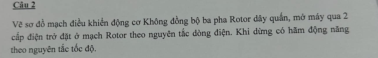 Vẽ sơ đồ mạch điều khiển động cơ Không đồng bộ ba pha Rotor dây quấn, mở máy qua 2
cấp điện trở đặt ở mạch Rotor theo nguyên tắc dòng điện. Khi dừng có hãm động năng 
theo nguyên tắc tốc độ.