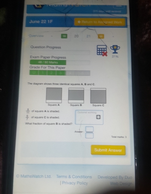a 
315 dy c ut ceneal 
June 22 1F ◆ Return to Asuigned Work 
Gverview . 20 21 
Question Progress 
Exam Paper Progress 31% 
48 / 80 Marks 
Grade For This Paper 
U 
The diagram shows three identical squares A, B and C. 
Square A Square B Square C
 8/11  of square A is shaded. Cetoral working
 6/7  of square C is shaded. 
What fraction of square B is shaded?
 □ /□   Total marks: 3 
Submit Answer 
MathsWatch Ltd. Terms & Conditions Developed By Duo 
| Privacy Policy Web Design