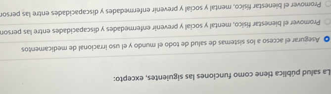 La salud pública tiene como funciones las siguientes, excepto:
Asegurar el acceso a los sistemas de salud de todo el mundo y el uso irracional de medicamentos
Promover el bienestar físico, mental y social y prevenir enfermedades y discapacidades entre las person
Promover el bienestar físico, mental y social y prevenir enfermedades y discapacidades entre las persor