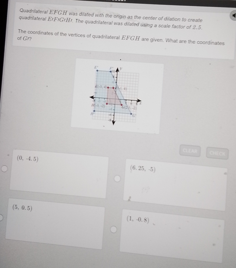 Quadrilateral EFGH was dilated with the origin as the center of dilation to create
quadnlateral E'FIG!Hı. The quadrilateral was dilated using a scale factor of 2.5.
of G1? The coordinates of the vertices of quadrilateral EFGH are given. What are the coordinates
CLEAR CHECK
(0,-4.5)
(6.25,-5)
(5,0.5)
(1,-0.8)