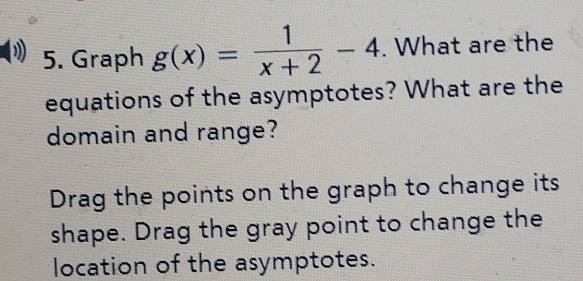 Graph g(x)= 1/x+2 -4. What are the 
equations of the asymptotes? What are the 
domain and range? 
Drag the points on the graph to change its 
shape. Drag the gray point to change the 
location of the asymptotes.