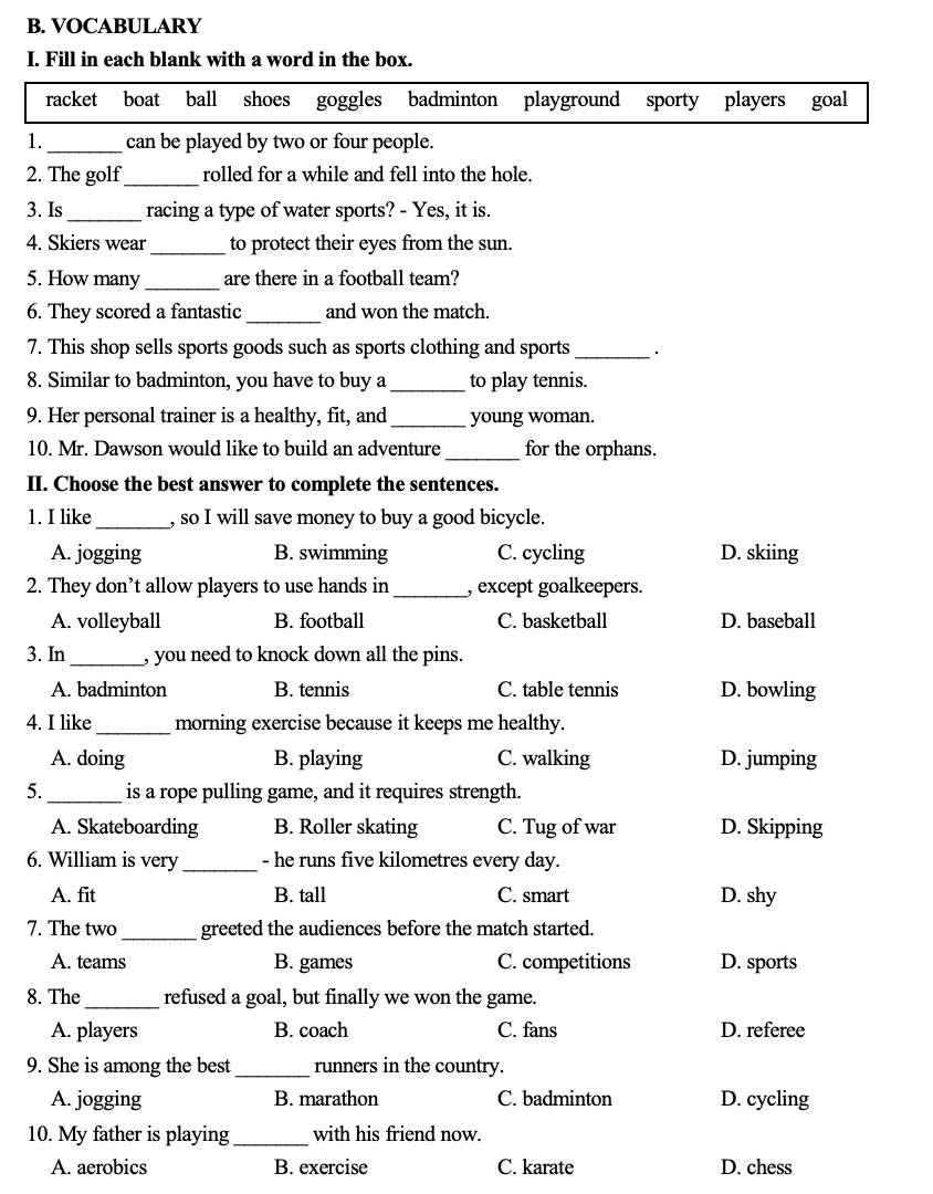 VOCABULARY
I. Fill in each blank with a word in the box.
racket boat ball shoes goggles badminton playground sporty players goal
1. _can be played by two or four people.
_
2. The golf rolled for a while and fell into the hole.
3. Is_ racing a type of water sports? - Yes, it is.
4. Skiers wear_ to protect their eyes from the sun.
5. How many _are there in a football team?
6. They scored a fantastic_ and won the match.
7. This shop sells sports goods such as sports clothing and sports_
8. Similar to badminton, you have to buy a_ to play tennis.
9. Her personal trainer is a healthy, fit, and _young woman.
10. Mr. Dawson would like to build an adventure _for the orphans.
II. Choose the best answer to complete the sentences.
1. I like_ , so I will save money to buy a good bicycle.
A. jogging B. swimming C. cycling D. skiing
2. They don’t allow players to use hands in_ , except goalkeepers.
A. volleyball B. football C. basketball D. baseball
3. In_ , you need to knock down all the pins.
A. badminton B. tennis C. table tennis D. bowling
4. I like_ morning exercise because it keeps me healthy.
A. doing B. playing C. walking D. jumping
5. _is a rope pulling game, and it requires strength.
A. Skateboarding B. Roller skating C. Tug of war D. Skipping
6. William is very_ - he runs five kilometres every day.
A. fit B. tall C. smart D. shy
7. The two _greeted the audiences before the match started.
A. teams B. games C. competitions D. sports
8. The _refused a goal, but finally we won the game.
A. players B. coach C. fans D. referee
9. She is among the best_ runners in the country.
A. jogging B. marathon C. badminton D. cycling
10. My father is playing_ with his friend now.
A. aerobics B. exercise C. karate D. chess