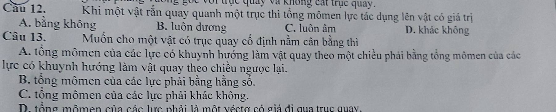 voi trục quảy và không cát trục quay.
Cầu 12. Khi một vật rắn quay quanh một trục thì tổng mômen lực tác dụng lên vật có giá trị
A. bằng không B. luôn dương C. luôn âm D. khác không
Câu 13. Muốn cho một vật có trục quay cố định nằm cân bằng thì
A. tổng mômen của các lực có khuynh hướng làm vật quay theo một chiều phải bằng tổng mômen của các
lực có khuynh hướng làm vật quay theo chiều ngược lại.
B. tổng mômen của các lực phải bằng hằng số.
C. tổng mômen của các lực phải khác không.
D. tổng mômen của các lực phải là một véctợ có giá đi qua trục quay.