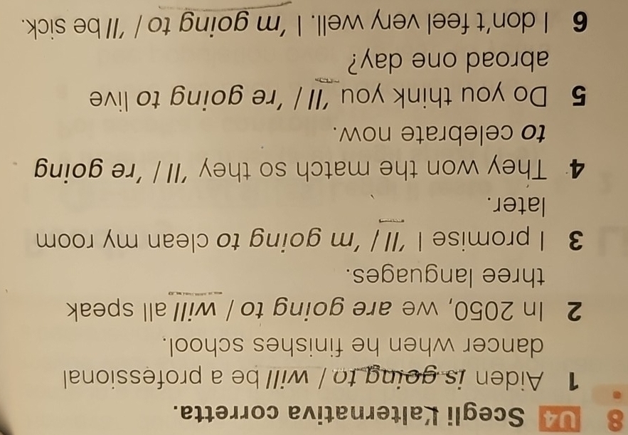 U4 Scegli Kalternativa corretta. 
1 Aiden is going to / will be a professional 
dancer when he finishes school. 
2 In 2050, we are going to / will all speak 
three languages. 
3 I promise I ’ll / ’m going to clean my room 
later. 
4 They won the match so they 'll / 're going 
to celebrate now. 
5 Do you think you ’ll / ’re going to live 
abroad one day? 
6 I don't feel very well. I 'm going to / 'll be sick.