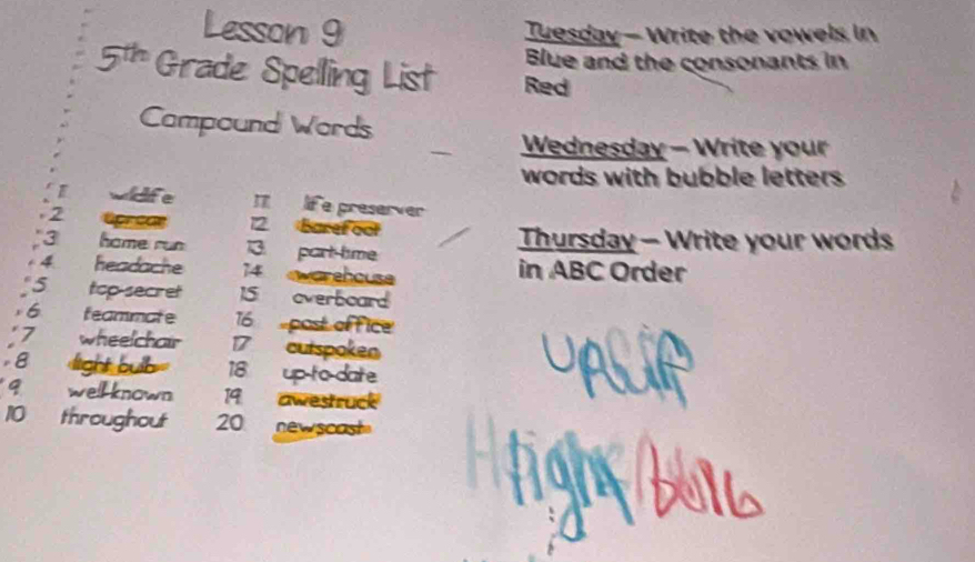 Lesson 9 Tuesday - Write the vowels in 
Blue and the consonants in 
5th Grade Spelling List Red 
Campound Words 
Wednesday - Write your 
words with bubble letters 
widife 1 lif e preserver 
2 apreae 2. Baref oo 
3 home run 13. part time Thursday - Write your words 
4 headache 14 ewarehouse in ABC Order 
5 top-secret 15 overboard 
v 6 feammate 16 post of fice 
:7 wheelchair 17 cutspoken 
;8 light buib= 18 up to date 
9 wellknown 19 awestruck 
10 throughout 20 newscast