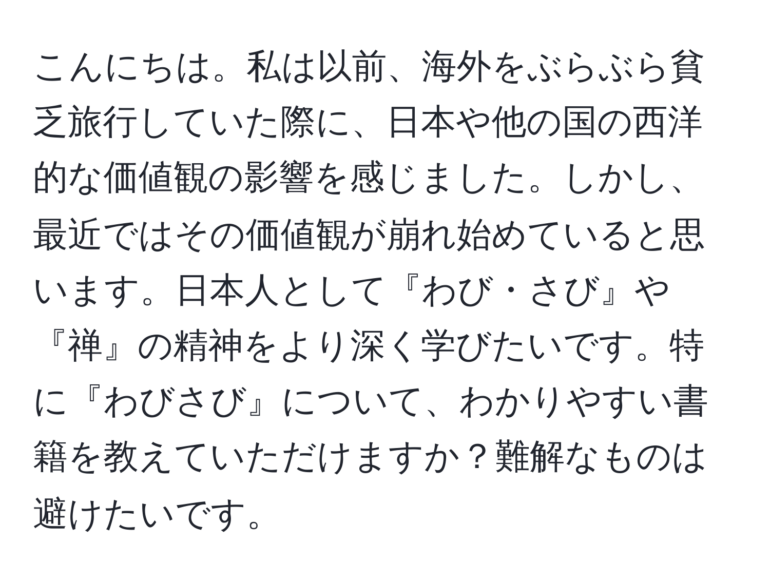 こんにちは。私は以前、海外をぶらぶら貧乏旅行していた際に、日本や他の国の西洋的な価値観の影響を感じました。しかし、最近ではその価値観が崩れ始めていると思います。日本人として『わび・さび』や『禅』の精神をより深く学びたいです。特に『わびさび』について、わかりやすい書籍を教えていただけますか？難解なものは避けたいです。