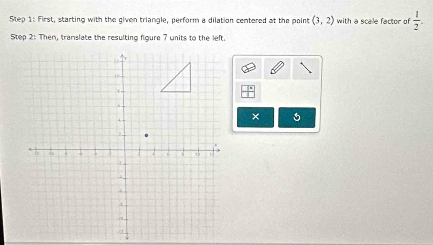 First, starting with the given triangle, perform a dilation centered at the point (3,2) with a scale factor of  1/2 . 
Step 2: Then, translate the resulting figure 7 units to the left. 
×