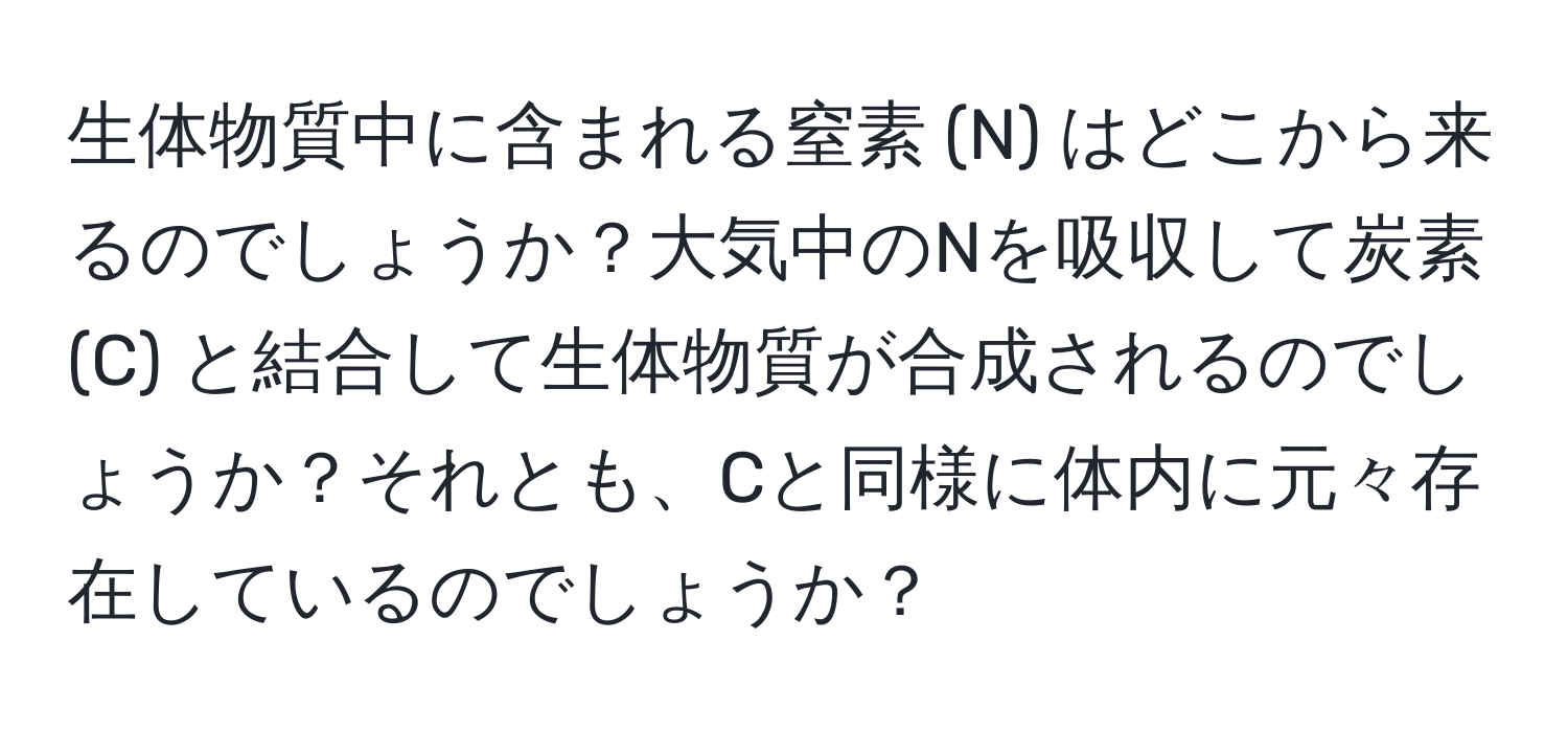 生体物質中に含まれる窒素 (N) はどこから来るのでしょうか？大気中のNを吸収して炭素 (C) と結合して生体物質が合成されるのでしょうか？それとも、Cと同様に体内に元々存在しているのでしょうか？