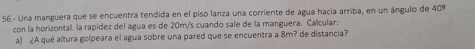 56.- Una manguera que se encuentra tendida en el piso lanza una corriente de agua hacia arriba, en un ángulo de 40^(_ circ)
con la horizontal. la rapidez del agua es de 20m/s cuando sale de la manguera. Calcular: 
a) ¿A qué altura golpeara el agua sobre una pared que se encuentra a 8m? de distancia?
