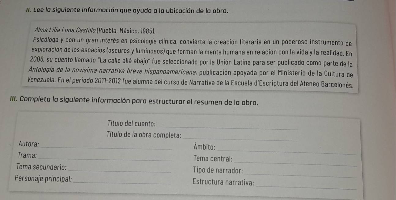 Lee la siguiente información que ayuda a la ubicación de la obra. 
Alma Lilia Luna Castillo (Puebla, México, 1985). 
Psicóloga y con un gran interés en psicología clínica, convierte la creación literaria en un poderoso instrumento de 
exploración de los espacios (oscuros y luminosos) que forman la mente humana en relación con la vida y la realidad. En 
2006, su cuento llamado “La calle allá abajo” fue seleccionado por la Unión Latina para ser publicado como parte de la 
Antología de la novísima narrativa breve hispanoamericana, publicación apoyada por el Ministerio de la Cultura de 
Venezuela. En el periodo 2011-2012 fue alumna del curso de Narrativa de la Escuela d’Escriptura del Ateneo Barcelonés. 
III. Completa la siguiente información para estructurar el resumen de la obra. 
_ 
Título del cuento: 
Título de la obra completa:_ 
_ 
Autora:_ Ámbito: 
_ 
Trama: _Tema central: 
_ 
Tema secundario: _Tipo de narrador: 
_ 
Personaje principal:_ Estructura narrativa: