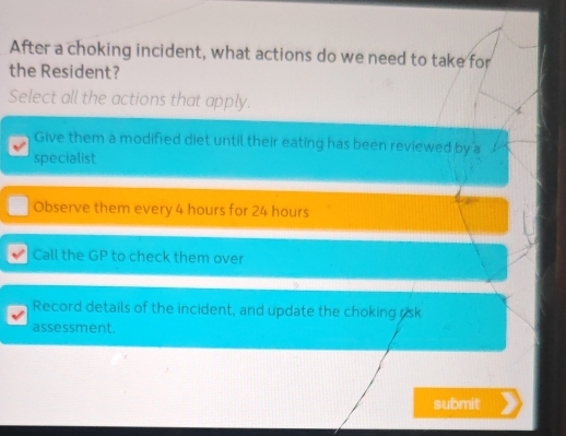 After a choking incident, what actions do we need to take for
the Resident?
Select all the actions that apply.
Give them a modified diet until their eating has been reviewed by a
specialist
Observe them every 4 hours for 24 hours
Call the GP to check them over
Record details of the incident, and update the choking rsk
assessment.
submit