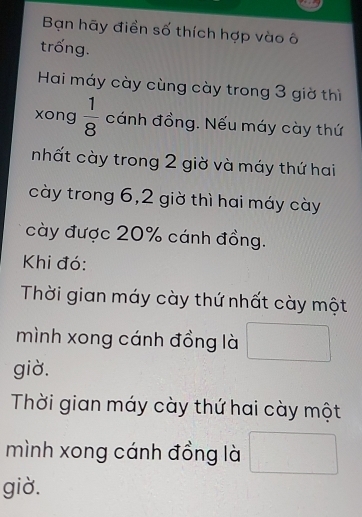 Bạn hãy điển số thích hợp vào ô 
trống. 
Hai máy cày cùng cày trong 3 giờ thì 
xong  1/8  cánh đồng. Nếu máy cày thứ 
nhất cày trong 2 giờ và máy thứ hai 
cày trong 6, 2 giờ thì hai máy cày 
cày được 20% cánh đồng. 
Khi đó: 
Thời gian máy cày thứ nhất cày một 
mình xong cánh đồng là 
giờ. 
Thời gian máy cày thứ hai cày một 
mình xong cánh đồng là 
giờ.