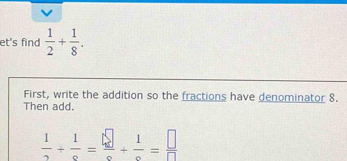 et's find  1/2 + 1/8 . 
First, write the addition so the fractions have denominator 8. 
Then add.
 1/2 + 1/9 + 1/9 = □ /□  = □ /□  