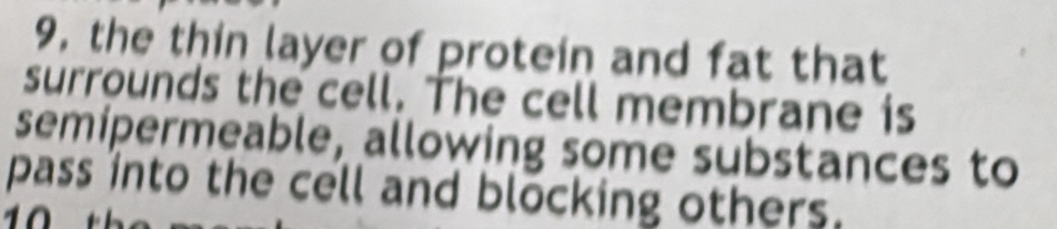 9, the thin layer of protein and fat that 
surrounds the cell. The cell membrane is 
semipermeable, allowing some substances to 
pass into the cell and blocking others.