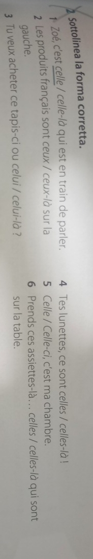 Sottolinea la forma corretta. 
1 Zoé, c'est celle / celle-là qui est en train de parler. 4 Tes lunettes, ce sont celles / celles-là ! 
2 Les produits français sont ceux / ceux-/à sur la 5 Celle / Celle-ci, c'est ma chambre. 
gauche. 
6 Prends ces assiettes-là... celles / celles-là qui sont
3 Tu veux acheter ce tapis-ci ou celui / celui-là ? sur la table.